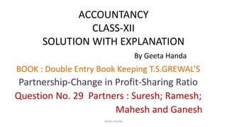ACCOUNTANCY
CLASS-XII
SOLUTION WITH EXPLANATION
By Geeta Handa
BOOK : Double Entry Book Keeping T.S.GREWAL’S
Partnership-Change in Profit-Sharing Ratio
Question No. 29 Partners : Suresh; Ramesh;
Mahesh and Ganesh
Geeta Handa
 