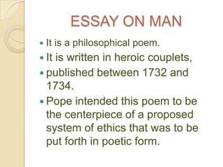 ESSAY ON MAN
   It is a philosophical poem.
 Itis written in heroic couplets,
 published between 1732 and
  1734.
 Pope intended this poem to be
  the centerpiece of a proposed
  system of ethics that was to be
  put forth in poetic form.
 