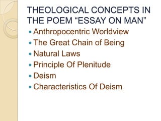 THEOLOGICAL CONCEPTS IN
THE POEM “ESSAY ON MAN”
 Anthropocentric  Worldview
 The Great Chain of Being
 Natural Laws
 Principle Of Plenitude
 Deism
 Characteristics Of Deism
 