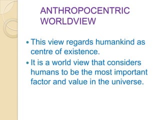 ANTHROPOCENTRIC
    WORLDVIEW

 This   view regards humankind as
  centre of existence.
 It is a world view that considers
  humans to be the most important
  factor and value in the universe.
 
