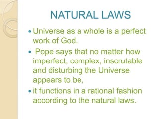 NATURAL LAWS
 Universe   as a whole is a perfect
  work of God.
 Pope says that no matter how
  imperfect, complex, inscrutable
  and disturbing the Universe
  appears to be,
 it functions in a rational fashion
  according to the natural laws.
 