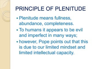 PRINCIPLE OF PLENITUDE
 Plenitude  means fullness,
  abundance, completeness.
 To humans it appears to be evil
  and imperfect in many ways;
 however, Pope points out that this
  is due to our limited mindset and
  limited intellectual capacity.
 