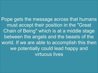 Pope gets the message across that humans
  must accept their position in the "Great
 Chain of Being" which is at a middle stage
 between the angels and the beasts of the
world. If we are able to accomplish this then
    we potentially could lead happy and
                virtuous lives
 