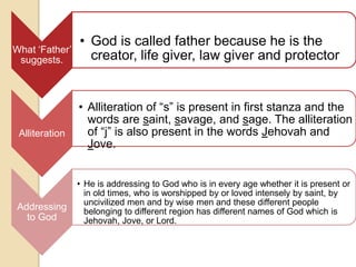 • God is called father because he is the
What „Father‟
 suggests.        creator, life giver, law giver and protector


                • Alliteration of “s” is present in first stanza and the
                  words are saint, savage, and sage. The alliteration
 Alliteration     of “j” is also present in the words Jehovah and
                  Jove.


                • He is addressing to God who is in every age whether it is present or
                  in old times, who is worshipped by or loved intensely by saint, by
                  uncivilized men and by wise men and these different people
 Addressing       belonging to different region has different names of God which is
   to God         Jehovah, Jove, or Lord.
 
