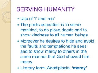 SERVING HUMANITY
 Use of „I‟ and „me‟
 The poets aspiration is to serve
  mankind, to do pious deeds and to
  show kindness to all human beings.
 Moreover he desires to hide and avoid
  the faults and temptations he sees
  and to show mercy to others in the
  same manner that God showed him
  mercy.
 Literary term- Anadiplosis: ‘mercy’
 