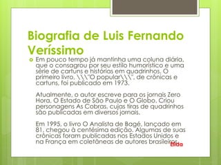 Biografia de Luis Fernando
Veríssimo
 Em pouco tempo já mantinha uma coluna diária,
que o consagrou por seu estilo humorístico e uma
série de cartuns e histórias em quadrinhos. O
primeiro livro, "O popular", de crônicas e
cartuns, foi publicado em 1973.
Atualmente, o autor escreve para os jornais Zero
Hora, O Estado de São Paulo e O Globo. Criou
personagens As Cobras, cujas tiras de quadrinhos
são publicadas em diversos jornais.
Em 1995, o livro O Analista de Bagé, lançado em
81, chegou à centésima edição. Algumas de suas
crônicas foram publicadas nos Estados Unidos e
na França em coletâneas de autores brasileiros.Elida
 