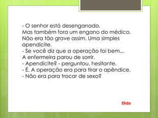 - O senhor está desenganado.
Mas também fora um engano do médico.
Não era tão grave assim. Uma simples
apendicite.
- Se você diz que a operação foi bem...
A enfermeira parou de sorrir.
- Apendicite? - perguntou, hesitante.
- É. A operação era para tirar o apêndice.
- Não era para trocar de sexo?
Elida
 