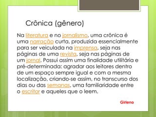 Na literatura e no jornalismo, uma crônica é
uma narração curta, produzida essencialmente
para ser veiculada na imprensa, seja nas
páginas de uma revista, seja nas páginas de
um jornal. Possui assim uma finalidade utilitária e
pré-determinada: agradar aos leitores dentro
de um espaço sempre igual e com a mesma
localização, criando-se assim, no transcurso dos
dias ou das semanas, uma familiaridade entre
o escritor e aqueles que o leem.
Crônica (gênero)
Girleno
 