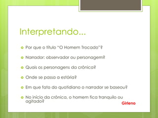 Interpretando...
 Por que o título “O Homem Trocado”?
 Narrador: observador ou personagem?
 Quais os personagens da crônica?
 Onde se passa a estória?
 Em que fato do quotidiano o narrador se baseou?
 No início da crônica, o homem fica tranquilo ou
agitado? Girleno
 