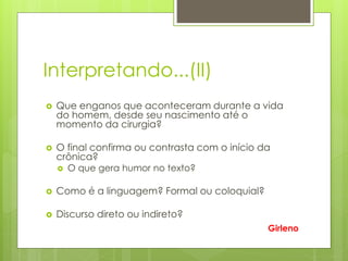 Interpretando...(II)
 Que enganos que aconteceram durante a vida
do homem, desde seu nascimento até o
momento da cirurgia?
 O final confirma ou contrasta com o início da
crônica?
 O que gera humor no texto?
 Como é a linguagem? Formal ou coloquial?
 Discurso direto ou indireto?
Girleno
 