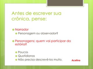 Antes de escrever sua
crônica, pense:
 Narrador
 Personagem ou observador?
 Personagens: quem vai participar da
estória?
 Poucos
 Quotidianos
 Não precisa descrevê-los muito. Acelino
 