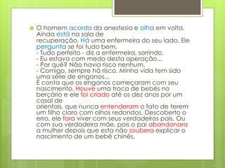  O homem acorda da anestesia e olha em volta.
Ainda está na sala de
recuperação. Há uma enfermeira do seu lado. Ele
pergunta se foi tudo bem.
- Tudo perfeito - diz a enfermeira, sorrindo.
- Eu estava com medo desta operação...
- Por quê? Não havia risco nenhum.
- Comigo, sempre há risco. Minha vida tem sido
uma série de enganos...
E conta que os enganos começaram com seu
nascimento. Houve uma troca de bebês no
berçário e ele foi criado até os dez anos por um
casal de
orientais, que nunca entenderam o fato de terem
um filho claro com olhos redondos. Descoberto o
erro, ele fora viver com seus verdadeiros pais. Ou
com sua verdadeira mãe, pois o pai abandonara
a mulher depois que esta não soubera explicar o
nascimento de um bebê chinês.
 