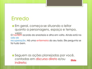 Enredo
 Em geral, começa-se situando o leitor
quanto a personagens, espaço e tempo,
veja:
 Seguem as ações planejadas por você,
contadas em discurso direto e/ou
indireto;
O homem acorda da anestesia e olha em volta. Ainda está na
sala de
recuperação. Há uma enfermeira do seu lado. Ele pergunta se
foi tudo bem.
Elida
 
