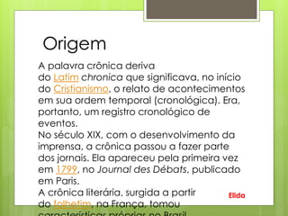 A palavra crônica deriva
do Latim chronica que significava, no início
do Cristianismo, o relato de acontecimentos
em sua ordem temporal (cronológica). Era,
portanto, um registro cronológico de
eventos.
No século XIX, com o desenvolvimento da
imprensa, a crônica passou a fazer parte
dos jornais. Ela apareceu pela primeira vez
em 1799, no Journal des Débats, publicado
em Paris.
A crônica literária, surgida a partir
do folhetim, na França, tomou
Origem
Elida
 