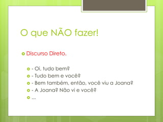 O que NÃO fazer!
 Discurso Direto.
 - Oi, tudo bem?
 - Tudo bem e você?
 - Bem também, então, você viu a Joana?
 - A Joana? Não vi e você?
 ...
 