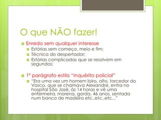 O que NÃO fazer!
 Enredo sem qualquer interesse
 Estórias sem começo, meio e fim;
 Técnica do despertador;
 Estórias complicadas que se resolvem em
segundos;
 1º parágrafo estilo “inquérito policial”
 “Era uma vez um homem loiro, alto, torcedor do
Vasco, que se chamava Alexandre, entra no
hospital São José, às 14 horas e vê uma
enfermeira, morena, gorda, 46 anos, sentada
num banco de madeira etc..etc..etc...”
 