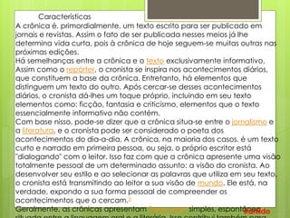 Características
A crônica é, primordialmente, um texto escrito para ser publicado em
jornais e revistas. Assim o fato de ser publicada nesses meios já lhe
determina vida curta, pois à crônica de hoje seguem-se muitas outras nas
próximas edições.
Há semelhanças entre a crônica e o texto exclusivamente informativo.
Assim como o repórter, o cronista se inspira nos acontecimentos diários,
que constituem a base da crônica. Entretanto, há elementos que
distinguem um texto do outro. Após cercar-se desses acontecimentos
diários, o cronista dá-lhes um toque próprio, incluindo em seu texto
elementos como: ficção, fantasia e criticismo, elementos que o texto
essencialmente informativo não contém.
Com base nisso, pode-se dizer que a crônica situa-se entre o jornalismo e
a literatura, e o cronista pode ser considerado o poeta dos
acontecimentos do dia-a-dia. A crônica, na maioria dos casos, é um texto
curto e narrado em primeira pessoa, ou seja, o próprio escritor está
"dialogando" com o leitor. Isso faz com que a crônica apresente uma visão
totalmente pessoal de um determinado assunto: a visão do cronista. Ao
desenvolver seu estilo e ao selecionar as palavras que utiliza em seu texto,
o cronista está transmitindo ao leitor a sua visão de mundo. Ele está, na
verdade, expondo a sua forma pessoal de compreender os
acontecimentos que o cercam.3
Geralmente, as crônicas apresentam linguagem simples, espontânea,Iranildo
 