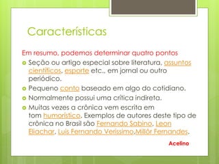Características
Em resumo, podemos determinar quatro pontos
 Seção ou artigo especial sobre literatura, assuntos
científicos, esporte etc., em jornal ou outro
periódico.
 Pequeno conto baseado em algo do cotidiano.
 Normalmente possui uma crítica indireta.
 Muitas vezes a crônica vem escrita em
tom humorístico. Exemplos de autores deste tipo de
crônica no Brasil são Fernando Sabino, Leon
Eliachar, Luis Fernando Verissimo,Millôr Fernandes.
Acelino
 