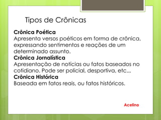 Crônica Poética
Apresenta versos poéticos em forma de crônica,
expressando sentimentos e reações de um
determinado assunto.
Crônica Jornalística
Apresentação de notícias ou fatos baseados no
cotidiano. Pode ser policial, desportiva, etc...
Crônica Histórica
Baseada em fatos reais, ou fatos históricos.
Tipos de Crônicas
Acelino
 