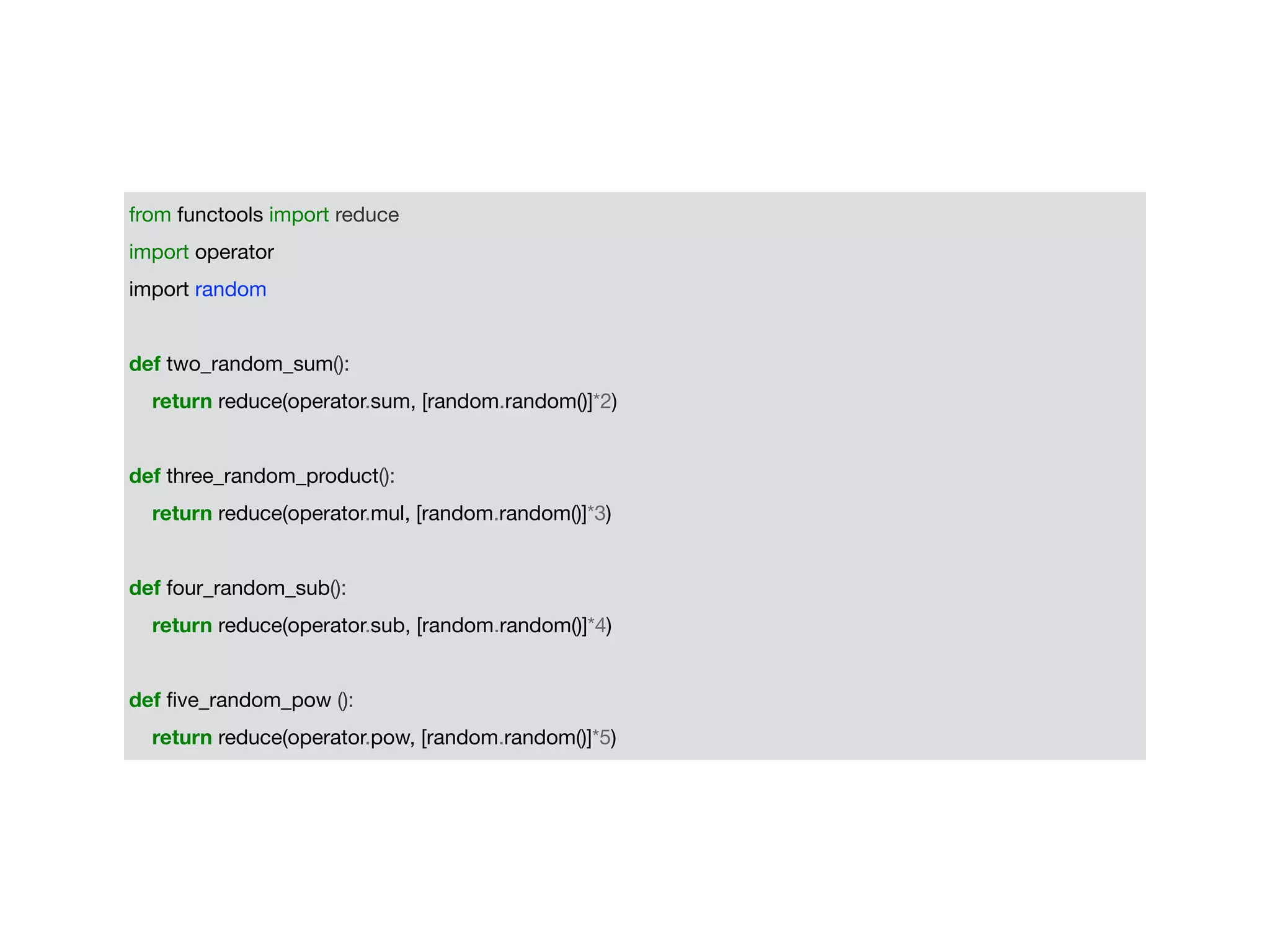 from functools import reduce

import operator

import random

def two_random_sum():

return reduce(operator.sum, [random.random()]*2)

def three_random_product():

return reduce(operator.mul, [random.random()]*3)

def four_random_sub():

return reduce(operator.sub, [random.random()]*4)

def ﬁve_random_pow ():

return reduce(operator.pow, [random.random()]*5)
 