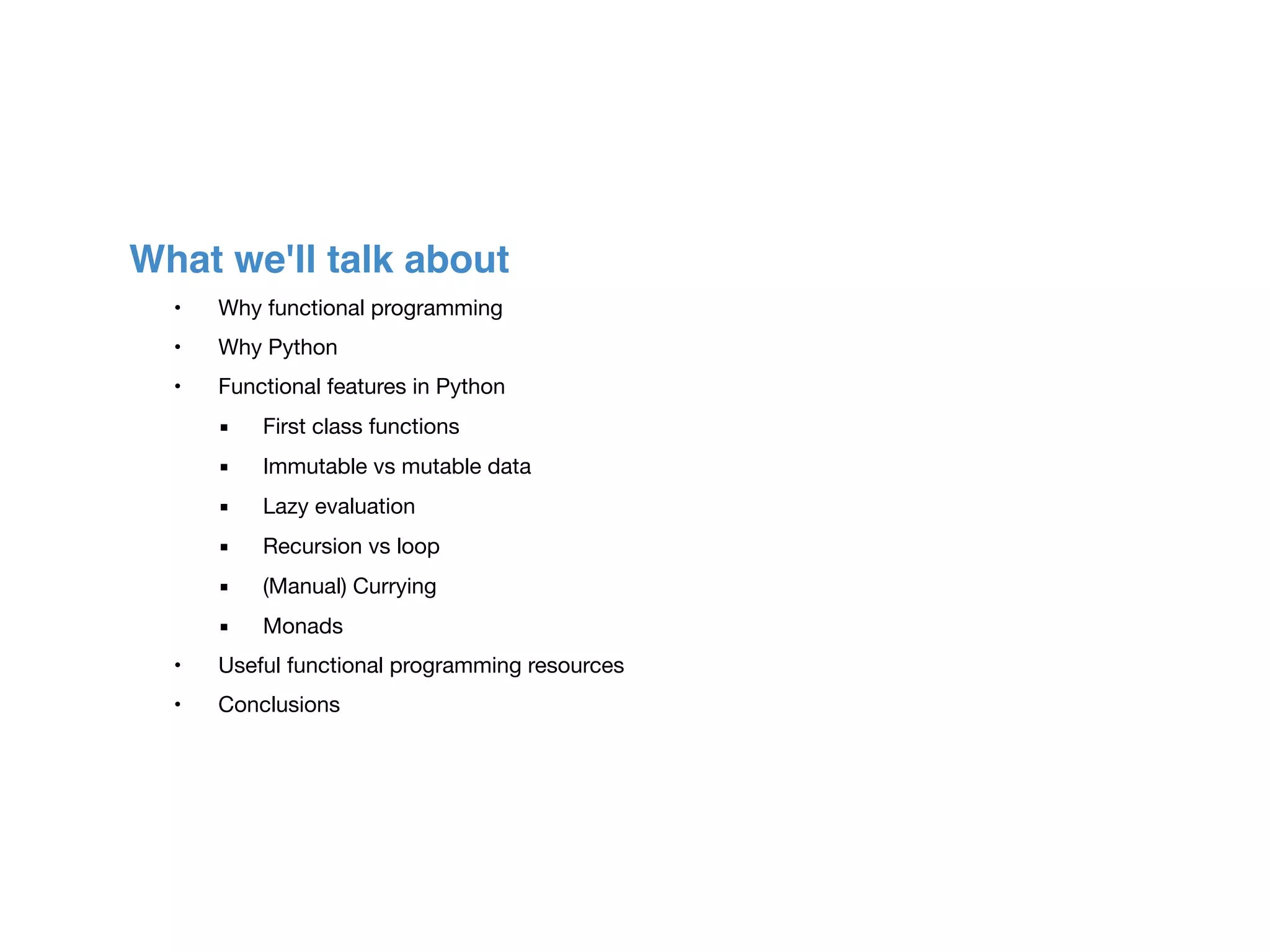 What we'll talk about
	 •	 Why functional programming

	 •	 Why Python

	 •	 Functional features in Python

	 ▪	 First class functions

	 ▪	 Immutable vs mutable data

	 ▪	 Lazy evaluation

	 ▪	 Recursion vs loop

	 ▪	 (Manual) Currying

	 ▪	 Monads

	 •	 Useful functional programming resources

	 •	 Conclusions
 