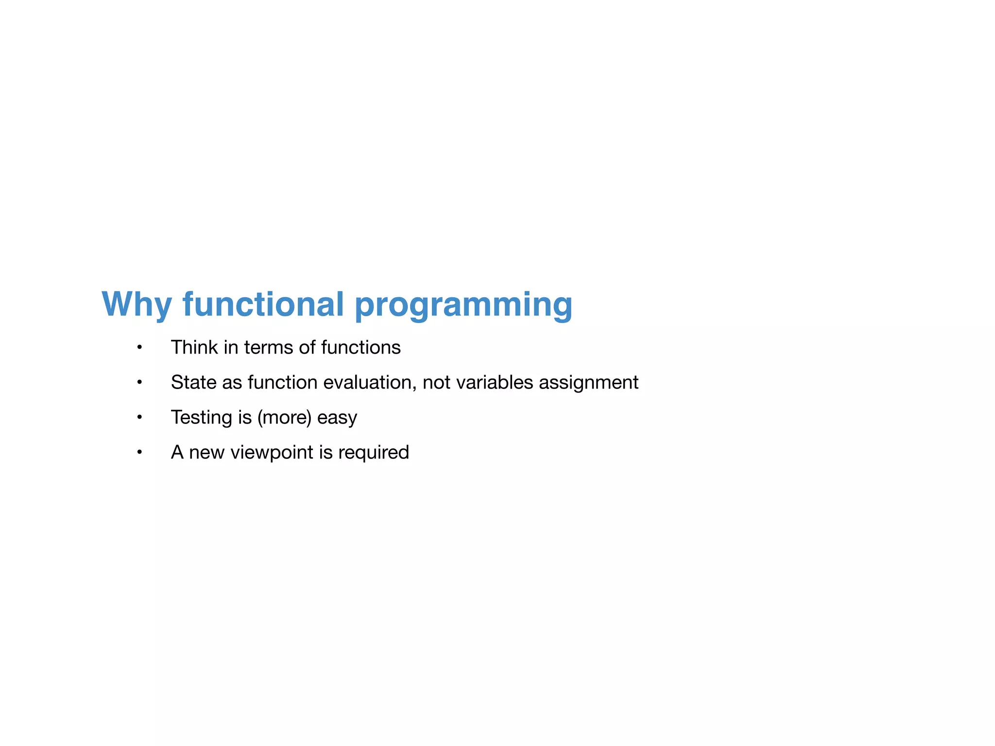 Why functional programming
	 •	 Think in terms of functions

	 •	 State as function evaluation, not variables assignment

	 •	 Testing is (more) easy

	 •	 A new viewpoint is required
 