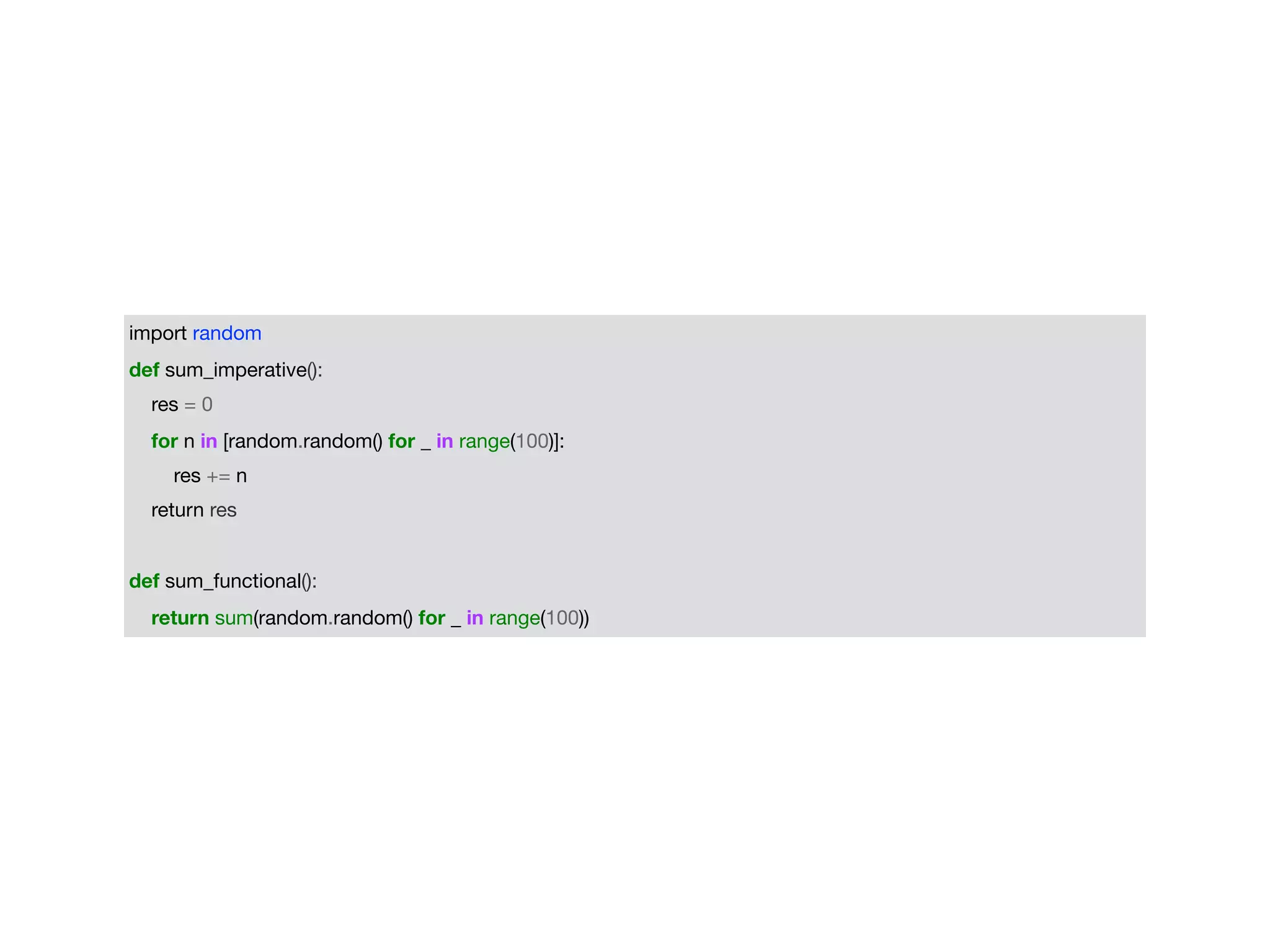 import random

def sum_imperative():

res = 0

for n in [random.random() for _ in range(100)]:

res += n

return res

def sum_functional():

return sum(random.random() for _ in range(100))
 