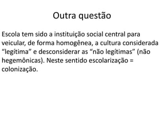 Outra questão
Escola tem sido a instituição social central para
veicular, de forma homogênea, a cultura considerada
“legítima” e desconsiderar as “não legítimas” (não
hegemônicas). Neste sentido escolarização =
colonização.
 