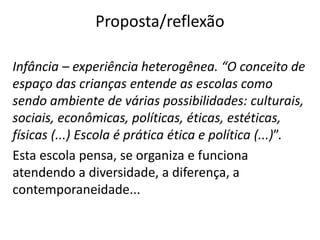 Proposta/reflexão
Infância – experiência heterogênea. “O conceito de
espaço das crianças entende as escolas como
sendo ambiente de várias possibilidades: culturais,
sociais, econômicas, políticas, éticas, estéticas,
físicas (...) Escola é prática ética e política (...)”.
Esta escola pensa, se organiza e funciona
atendendo a diversidade, a diferença, a
contemporaneidade...
 