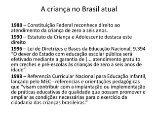 A criança no Brasil atual
1988 – Constituição Federal reconhece direito ao
atendimento da criança de zero a seis anos.
1990 – Estatuto da Criança e Adolescente destaca este
direito
1996 – Lei de Diretrizes e Bases da Educação Nacional, 9.394
“O dever do Estado com educação escolar pública será
efetivado mediante a garantia de (... atendimento gratuito
em creches e pré-escolas às crianças de zero a seis anos de
idade”.
1998 – Referencia Curricular Nacional para Educação Infantil,
lançado pelo MEC - referencias e orientações pedagógicas
que “visam contribuir com a implantação ou implementação
de práticas educativas de qualidade que possam promover e
ampliar as condições necessárias para o exercício da
cidadania das crianças brasileiras.”
 