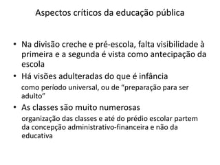 Aspectos críticos da educação pública
• Na divisão creche e pré-escola, falta visibilidade à
primeira e a segunda é vista como antecipação da
escola
• Há visões adulteradas do que é infância
como período universal, ou de “preparação para ser
adulto”
• As classes são muito numerosas
organização das classes e até do prédio escolar partem
da concepção administrativo-financeira e não da
educativa
 