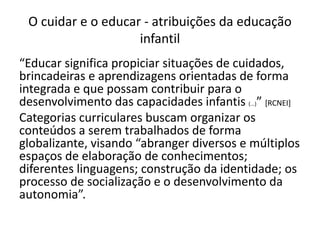 O cuidar e o educar - atribuições da educação
infantil
“Educar significa propiciar situações de cuidados,
brincadeiras e aprendizagens orientadas de forma
integrada e que possam contribuir para o
desenvolvimento das capacidades infantis (...)” [RCNEI]
Categorias curriculares buscam organizar os
conteúdos a serem trabalhados de forma
globalizante, visando “abranger diversos e múltiplos
espaços de elaboração de conhecimentos;
diferentes linguagens; construção da identidade; os
processo de socialização e o desenvolvimento da
autonomia”.
 