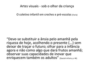 Artes visuais - sob o olhar da criança
O coletivo infantil em creches e pré-escolas (Faria)
“Deve-se substituir a ânsia pelo amanhã pela
riqueza de hoje, acolhendo o presente (...) sem
deixar de traçar o futuro; olhar para a infância
agora e não como algo que dará frutos amanhã;
observar suas capacidades de inovar que
enriquecem também os adultos” (Stacioli inFaria, p. 46)
 