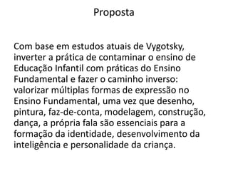 Proposta
Com base em estudos atuais de Vygotsky,
inverter a prática de contaminar o ensino de
Educação Infantil com práticas do Ensino
Fundamental e fazer o caminho inverso:
valorizar múltiplas formas de expressão no
Ensino Fundamental, uma vez que desenho,
pintura, faz-de-conta, modelagem, construção,
dança, a própria fala são essenciais para a
formação da identidade, desenvolvimento da
inteligência e personalidade da criança.
 