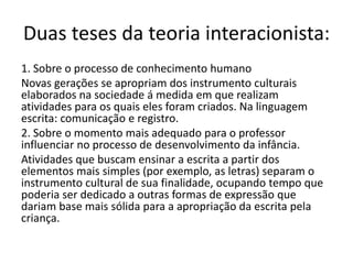 Duas teses da teoria interacionista:
1. Sobre o processo de conhecimento humano
Novas gerações se apropriam dos instrumento culturais
elaborados na sociedade á medida em que realizam
atividades para os quais eles foram criados. Na linguagem
escrita: comunicação e registro.
2. Sobre o momento mais adequado para o professor
influenciar no processo de desenvolvimento da infância.
Atividades que buscam ensinar a escrita a partir dos
elementos mais simples (por exemplo, as letras) separam o
instrumento cultural de sua finalidade, ocupando tempo que
poderia ser dedicado a outras formas de expressão que
dariam base mais sólida para a apropriação da escrita pela
criança.
 