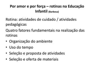 Por amor e por força – rotinas na Educação
Infantil (Barbosa)
Rotina: atividades de cuidado / atividades
pedagógicas
Quatro fatores fundamentais na realização das
rotinas
• Organização do ambiente
• Uso do tempo
• Seleção e proposta de atividades
• Seleção e oferta de materiais
 