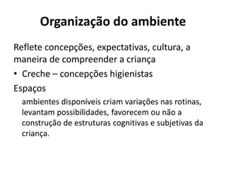 Organização do ambiente
Reflete concepções, expectativas, cultura, a
maneira de compreender a criança
• Creche – concepções higienistas
Espaços
ambientes disponíveis criam variações nas rotinas,
levantam possibilidades, favorecem ou não a
construção de estruturas cognitivas e subjetivas da
criança.
 