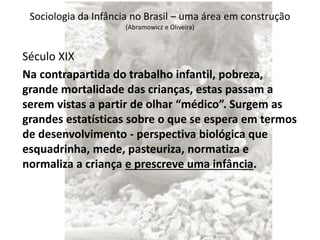Sociologia da Infância no Brasil – uma área em construção
(Abramowicz e Oliveira)
Século XIX
Na contrapartida do trabalho infantil, pobreza,
grande mortalidade das crianças, estas passam a
serem vistas a partir de olhar “médico”. Surgem as
grandes estatísticas sobre o que se espera em termos
de desenvolvimento - perspectiva biológica que
esquadrinha, mede, pasteuriza, normatiza e
normaliza a criança e prescreve uma infância.
 