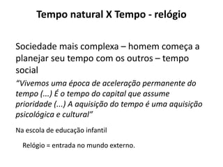 Tempo natural X Tempo - relógio
Sociedade mais complexa – homem começa a
planejar seu tempo com os outros – tempo
social
“Vivemos uma época de aceleração permanente do
tempo (...) É o tempo do capital que assume
prioridade (...) A aquisição do tempo é uma aquisição
psicológica e cultural”
Na escola de educação infantil
Relógio = entrada no mundo externo.
 