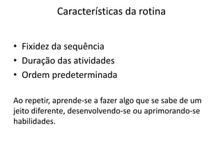 Características da rotina
• Fixidez da sequência
• Duração das atividades
• Ordem predeterminada
Ao repetir, aprende-se a fazer algo que se sabe de um
jeito diferente, desenvolvendo-se ou aprimorando-se
habilidades.
 