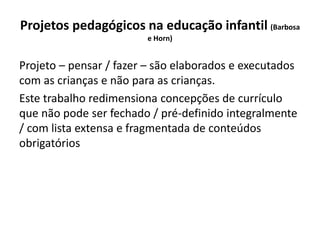 Projetos pedagógicos na educação infantil (Barbosa
e Horn)
Projeto – pensar / fazer – são elaborados e executados
com as crianças e não para as crianças.
Este trabalho redimensiona concepções de currículo
que não pode ser fechado / pré-definido integralmente
/ com lista extensa e fragmentada de conteúdos
obrigatórios
 
