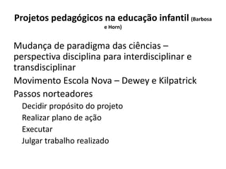 Projetos pedagógicos na educação infantil (Barbosa
e Horn)
Mudança de paradigma das ciências –
perspectiva disciplina para interdisciplinar e
transdisciplinar
Movimento Escola Nova – Dewey e Kilpatrick
Passos norteadores
Decidir propósito do projeto
Realizar plano de ação
Executar
Julgar trabalho realizado
 