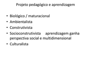 Projeto pedagógico e aprendizagem
• Biológico / maturacional
• Ambientalista
• Construtivista
• Socioconstrutivista aprendizagem ganha
perspectiva social e multidimensional
• Culturalista
 