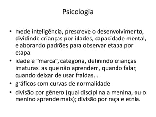 Psicologia
• mede inteligência, prescreve o desenvolvimento,
dividindo crianças por idades, capacidade mental,
elaborando padrões para observar etapa por
etapa
• idade é “marca”, categoria, definindo crianças
imaturas, as que não aprendem, quando falar,
quando deixar de usar fraldas...
• gráficos com curvas de normalidade
• divisão por gênero (qual disciplina a menina, ou o
menino aprende mais); divisão por raça e etnia.
 