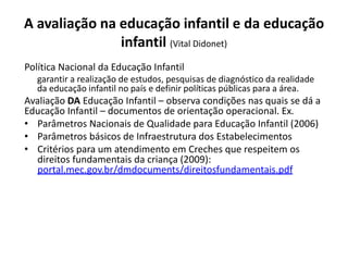 A avaliação na educação infantil e da educação
infantil (Vital Didonet)
Política Nacional da Educação Infantil
garantir a realização de estudos, pesquisas de diagnóstico da realidade
da educação infantil no país e definir políticas públicas para a área.
Avaliação DA Educação Infantil – observa condições nas quais se dá a
Educação Infantil – documentos de orientação operacional. Ex.
• Parâmetros Nacionais de Qualidade para Educação Infantil (2006)
• Parâmetros básicos de Infraestrutura dos Estabelecimentos
• Critérios para um atendimento em Creches que respeitem os
direitos fundamentais da criança (2009):
portal.mec.gov.br/dmdocuments/direitosfundamentais.pdf
 