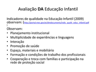 Avaliação DA Educação Infantil
Indicadores de qualidade na Educação Infantil (2009)
observam: (http://portal.mec.gov.br/dmdocuments/indic_qualit_educ_infantil.pdf
)
Observam:
• Planejamento institucional
• Multiplicidade de experiências e linguagens
• Interação
• Promoção de saúde
• Espaço, materiais e mobiliário
• Formação e condições de trabalho dos profissionais
• Cooperação e troca com famílias e participação na
rede de proteção social
 