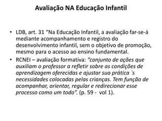 Avaliação NA Educação Infantil
• LDB, art. 31 “Na Educação Infantil, a avaliação far-se-á
mediante acompanhamento e registro do
desenvolvimento infantil, sem o objetivo de promoção,
mesmo para o acesso ao ensino fundamental.
• RCNEI – avaliação formativa: “conjunto de ações que
auxiliam o professor a refletir sobre as condições de
aprendizagem oferecidas e ajustar sua prática `s
necessidades colocadas pelas crianças. Tem função de
acompanhar, orientar, regular e redirecionar esse
processo como um todo”. (p. 59 - vol 1).
 