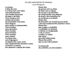 AS CEM LINGUAGENS DA CRIANÇA
Loris Malaguzzi
A criança
é feita de cem.
A criança tem cem mãos
cem pensamentos
cem modos de pensar
de jogar e de falar.
Cem, sempre cem
modos de escutar
de maravilhar e de amar.
Cem alegrias
para cantar e compreender.
Cem mundos
para descobrir.
Cem mundos
para inventar.
Cem mundos
para sonhar.
A criança tem
cem linguagens
(e depois cem, cem, cem)
mas roubaram-lhe noventa e nove.
A escola e a cultura
lhe separam a cabeça do corpo.
Dizem-lhe:
de pensar sem as mãos
de fazer sem a cabeça
de escutar e de não falar
de compreender sem alegrias
de amar e de maravilhar-se
só na Páscoa e no Natal.
Dizem-lhe:
de descobrir um mundo que já existe
e de cem roubaram-lhe noventa e nove.
Dizem-lhe:
que o jogo e o trabalho
a realidade e a fantasia
a ciência e a imaginação
o céu e a terra
a razão e o sonho
são coisas
que não estão juntas.
Dizem-lhe enfim:
que as cem não existem.
A criança diz:
Ao contrário, as cem existem.
 