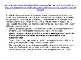 Questão retirada de Colégio Pedro II – prova preliminar de Educação Infantil -
http://www.cp2.g12.br/concurso/docentes/publico/2013/comunicados/1_fase/gabaritos/gabarit
os/EI.pdf
A inclusão das crianças no movimento histórico de conquista dos direitos
humanos possibilita uma modificação cultural nas concepções de infância.
Na perspectiva sociocultural e histórica, a compreensão do homem e das
suas relações com o conhecimento, com a cultura e com os modos de
subjetivação da criança e do adulto na contemporaneidade coaduna-se com
a ideia de infância como:
• A) uma etapa biológica da vida, em que a criança é um ser incompleto,
em formação, reprodutora da cultura na qual está inserida.
• B) uma categoria histórica e cultural, na qual a criança é um sujeito de
direito, produto e produtora de cultura reconhecida em suas
especificidades.
• C) uma fase da vida extrínseca ao mundo, que necessita de cuidados e
instruções de preparação para a vida plena adulta.
• D) a etapa da vida improdutiva na escala hierárquica social que, a partir
das experiências orientadas pelos adultos irá conquistar, nas etapas
subsequentes, uma posição social e o status de produtora de cultura
 