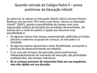 Questão retirada de Colégio Pedro II – prova
preliminar de Educação Infantil
Ao observar as rotinas na Educação Infantil, Maria Carmen Silveira
Barbosa, em seu livro “Por amor e por força: rotinas na educação
infantil” (2007), aponta a possibilidade de romper com uma
organização estática da duração das atividades desenvolvidas. De
acordo com a visão da autora, a opção que descreve essa
possibilidade é:
• A) algumas rotinas têm tempo cronometrado, definindo os limites
precisos e externos ao grupo de crianças, ao educador e à
atividade.
• B) algumas rotinas apresentam maior flexibilidade, cerceando o
processo de desenvolvimento do trabalho.
• C) os usos dos tempos são pensados pelos profissionais,
independentemente do momento de execução, das prioridades
estabelecidas, dos tempos individuais.
• D) as crianças precisam de momentos fixos em sua sequência,
mas não rígidos em sua duração.
 